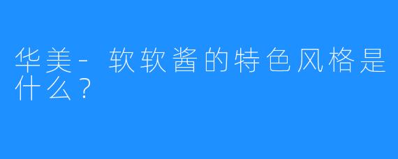 华美-软软酱的特色风格是什么?
