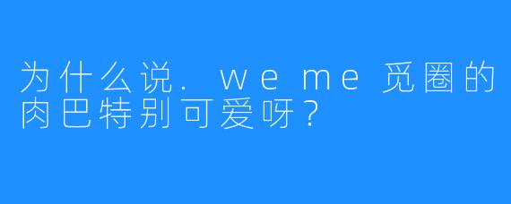 为什么说.weme觅圈的肉巴特别可爱呀?