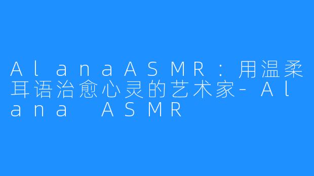 AlanaASMR:用温柔耳语治愈心灵的艺术家-Alana ASMR