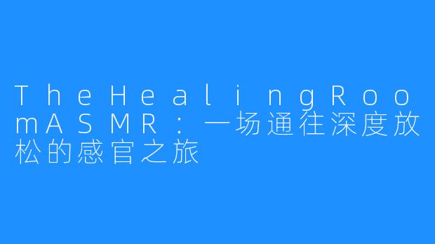 TheHealingRoomASMR:一场通往深度放松的感官之旅