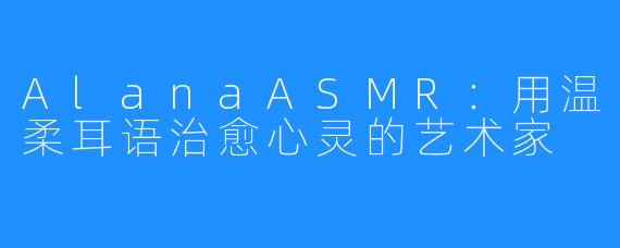 AlanaASMR:用温柔耳语治愈心灵的艺术家