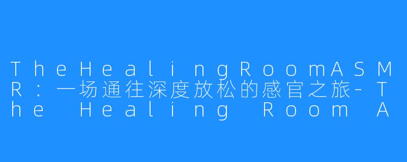 TheHealingRoomASMR:一场通往深度放松的感官之旅-The Healing Room ASMR