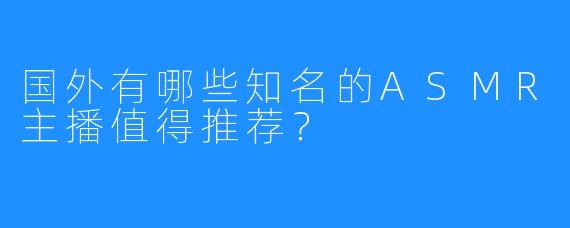 国外有哪些知名的ASMR主播值得推荐？