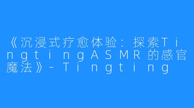 《沉浸式疗愈体验:探索TingtingASMR的感官魔法》-Tingting ASMR