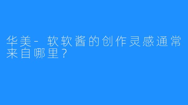 华美-软软酱的创作灵感通常来自哪里?