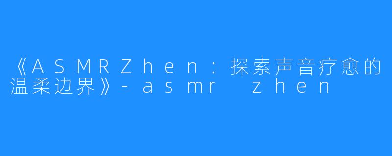 《ASMRZhen:探索声音疗愈的温柔边界》-asmr zhen