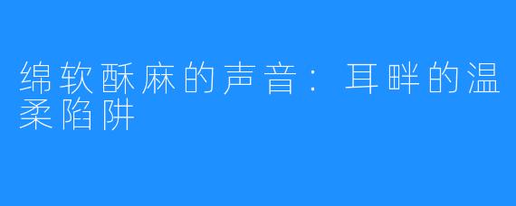 绵软酥麻的声音:耳畔的温柔陷阱