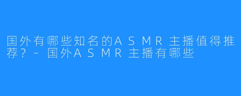 国外有哪些知名的ASMR主播值得推荐？-国外ASMR主播有哪些