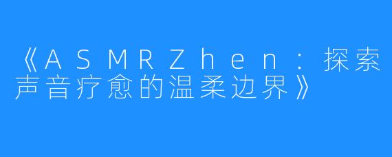 《ASMRZhen:探索声音疗愈的温柔边界》