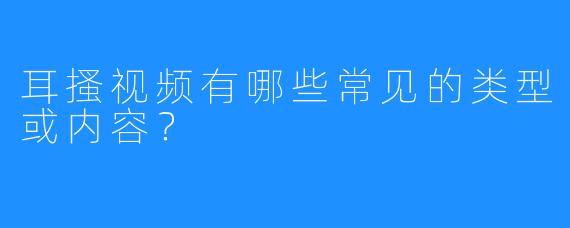 耳搔视频有哪些常见的类型或内容？