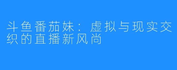 斗鱼番茄妹：虚拟与现实交织的直播新风尚
