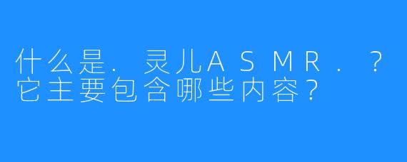 什么是.灵儿ASMR.?它主要包含哪些内容?