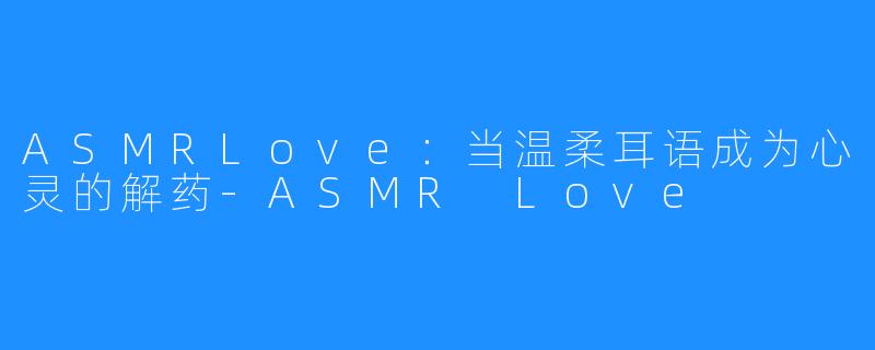 ASMRLove：当温柔耳语成为心灵的解药-ASMR Love