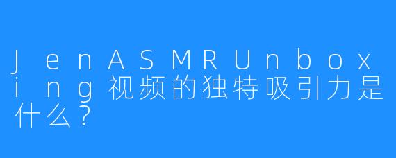 JenASMRUnboxing视频的独特吸引力是什么?