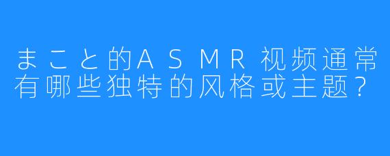 まこと的ASMR视频通常有哪些独特的风格或主题?