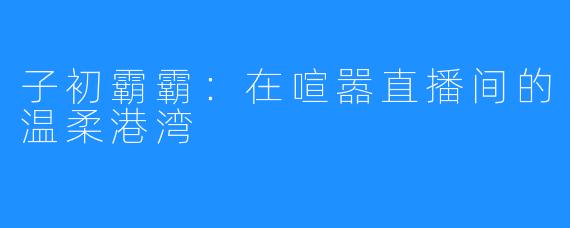 子初霸霸：在喧嚣直播间的温柔港湾