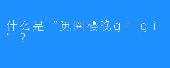 什么是“觅圈樱晚gigi”？