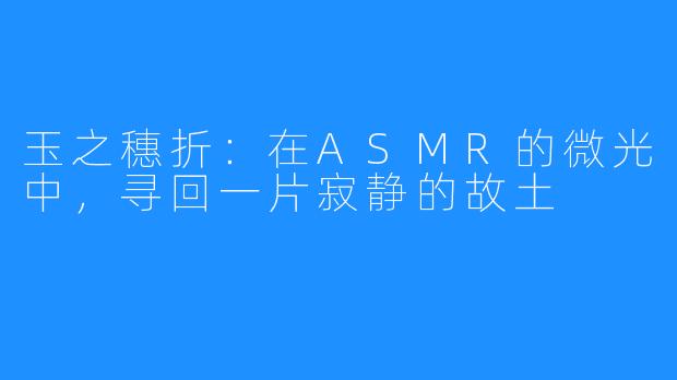 玉之穗折:在ASMR的微光中,寻回一片寂静的故土