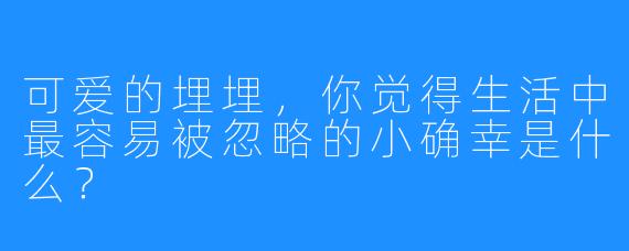 可爱的埋埋,你觉得生活中最容易被忽略的小确幸是什么?