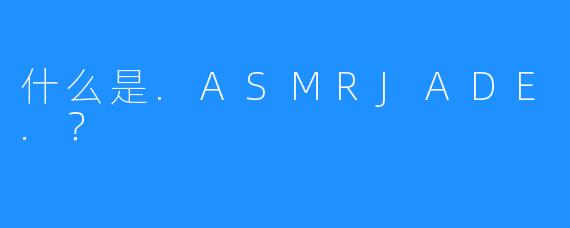 什么是.ASMRJADE.?