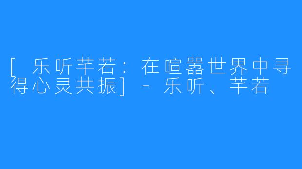 [乐听芊若：在喧嚣世界中寻得心灵共振]-乐听、芊若