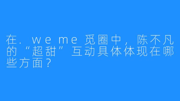 在.weme觅圈中,陈不凡的“超甜”互动具体体现在哪些方面?