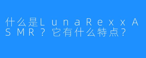 什么是LunaRexxASMR?它有什么特点?