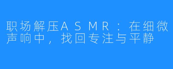 职场解压ASMR:在细微声响中,找回专注与平静