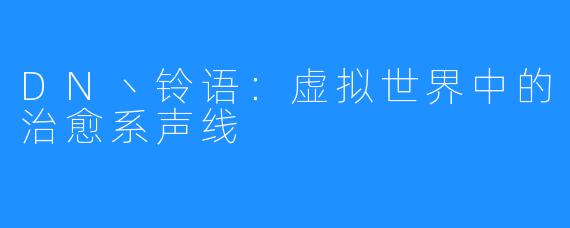 DN丶铃语:虚拟世界中的治愈系声线