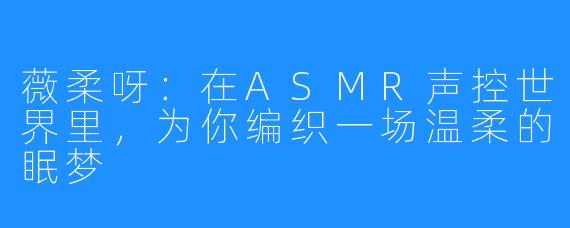 薇柔呀:在ASMR声控世界里,为你编织一场温柔的眠梦