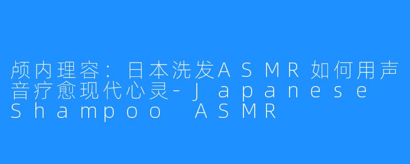 颅内理容：日本洗发ASMR如何用声音疗愈现代心灵-Japanese Shampoo ASMR