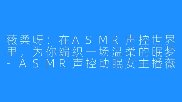 薇柔呀:在ASMR声控世界里,为你编织一场温柔的眠梦-ASMR声控助眠女主播薇柔呀