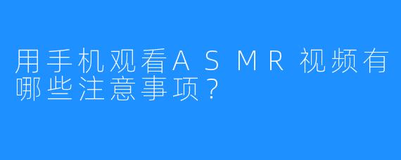 用手机观看ASMR视频有哪些注意事项?
