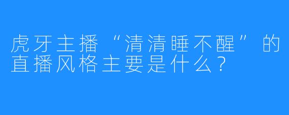 虎牙主播“清清睡不醒”的直播风格主要是什么？