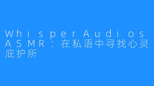 WhisperAudiosASMR：在私语中寻找心灵庇护所