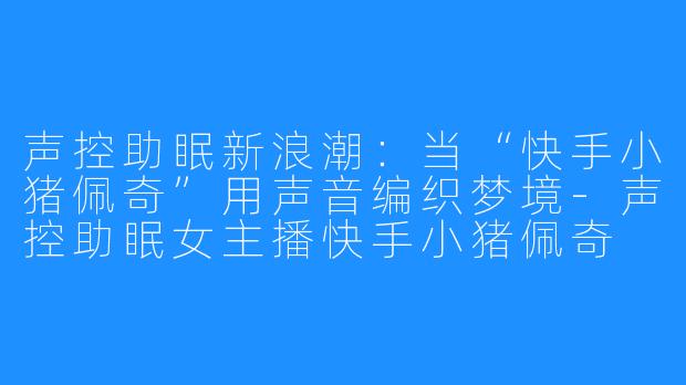 声控助眠新浪潮：当“快手小猪佩奇”用声音编织梦境-声控助眠女主播快手小猪佩奇