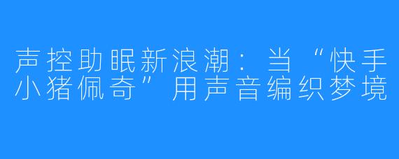 声控助眠新浪潮：当“快手小猪佩奇”用声音编织梦境