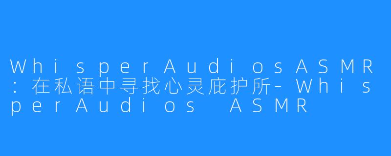 WhisperAudiosASMR：在私语中寻找心灵庇护所-WhisperAudios ASMR