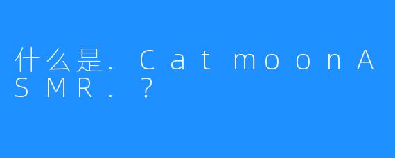 什么是.CatmoonASMR.？