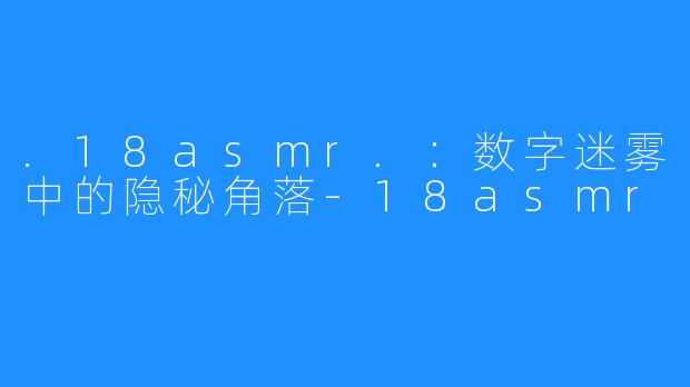 .18asmr.：数字迷雾中的隐秘角落-18asmr