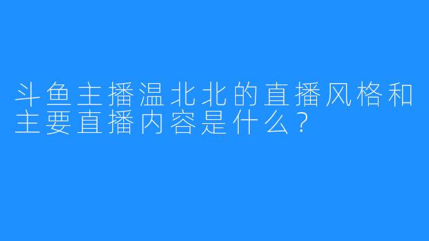 斗鱼主播温北北的直播风格和主要直播内容是什么?