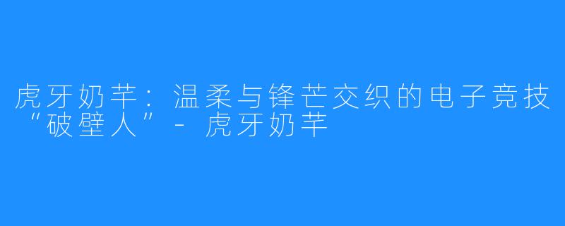 虎牙奶芊:温柔与锋芒交织的电子竞技“破壁人”-虎牙奶芊