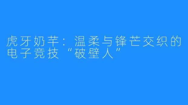 虎牙奶芊:温柔与锋芒交织的电子竞技“破壁人”