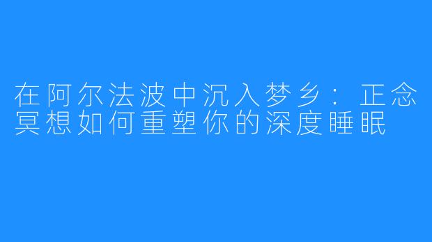 在阿尔法波中沉入梦乡：正念冥想如何重塑你的深度睡眠