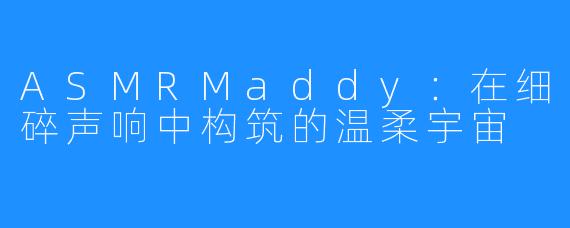 ASMRMaddy:在细碎声响中构筑的温柔宇宙