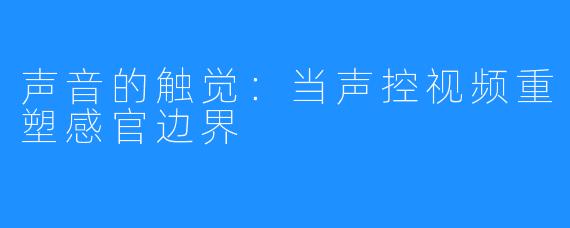声音的触觉:当声控视频重塑感官边界