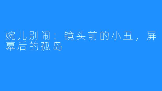 婉儿别闹:镜头前的小丑,屏幕后的孤岛