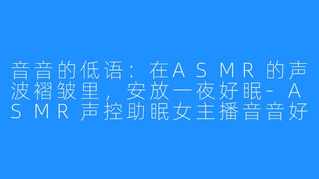 音音的低语:在ASMR的声波褶皱里,安放一夜好眠-ASMR声控助眠女主播音音好棒