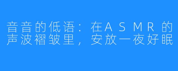 音音的低语:在ASMR的声波褶皱里,安放一夜好眠