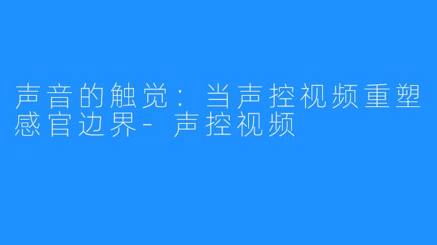 声音的触觉:当声控视频重塑感官边界-声控视频